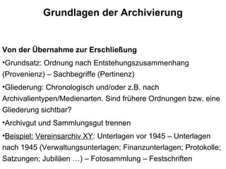 Grundlagen der Archivierung
Von der Übernahme zur Erschließung
•Grundsatz: Ordnung nach Entstehungszusammenhang
(Provenienz) – Sachbegriffe (Pertinenz)
•Gliederung: Chronologisch und/oder z.B. nach
Archivalientypen/Medienarten. Sind frühere Ordnungen bzw. eine
Gliederung sichtbar?
•Archivgut und Sammlungsgut trennen
•Beispiel: Vereinsarchiv XY: Unterlagen vor 1945 – Unterlagen
nach 1945 (Verwaltungsunterlagen; Finanzunterlagen; Protokolle;
Satzungen; Jubiläen …) – Fotosammlung – Festschriften
 