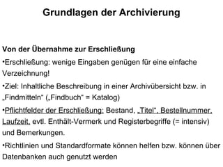 Grundlagen der Archivierung
Von der Übernahme zur Erschließung
•Erschließung: wenige Eingaben genügen für eine einfache
Verzeichnung!
•Ziel: Inhaltliche Beschreibung in einer Archivübersicht bzw. in
„Findmitteln“ („Findbuch“ = Katalog)
•Pflichtfelder der Erschließung: Bestand, „Titel“, Bestellnummer,
Laufzeit, evtl. Enthält-Vermerk und Registerbegriffe (= intensiv)
und Bemerkungen.
•Richtlinien und Standardformate können helfen bzw. können über
Datenbanken auch genutzt werden
 