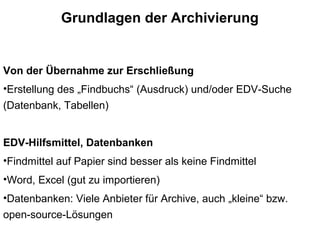 Grundlagen der Archivierung
Von der Übernahme zur Erschließung
•Erstellung des „Findbuchs“ (Ausdruck) und/oder EDV-Suche
(Datenbank, Tabellen)
EDV-Hilfsmittel, Datenbanken
•Findmittel auf Papier sind besser als keine Findmittel
•Word, Excel (gut zu importieren)
•Datenbanken: Viele Anbieter für Archive, auch „kleine“ bzw.
open-source-Lösungen
 