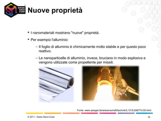Nuove proprietà

 I nanomateriali mostrano "nuove" proprietà.
 Per esempio l'alluminio:

       − Il foglio di alluminio è chimicamente molto stabile e per questo poco
         reattivo.
       − Le nanoparticelle di alluminio, invece, bruciano in modo esplosivo e
         vengono utilizzate come propellente per missili.




                                 Fonte: www.spiegel.de/wissenschaft/technik/0,1518,656774,00.html

© 2011 - Swiss Nano-Cube                                                                     18
 