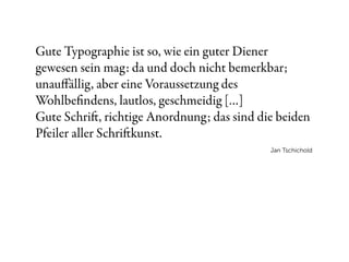 Gute Typographie ist so, wie ein guter Diener
gewesen sein mag: da und doch nicht bemerkbar;
unauﬀällig, aber eine Voraussetzung des
Wohlbeﬁndens, lautlos, geschmeidig […]
Gute Schri, richtige Anordnung; das sind die beiden
Pfeiler aller Schrikunst.
                                            Jan Tschichold
 