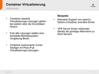 Container Virtualisierung
Wirklichkeit

                                            Beispiele
•     Container basierte                •   Netzwerk Support von openVz,
      Virtualisierungs-Lösungen gehen       Solaris Crossbow, branded Zones
      bei weitem über die Grundideen
      hinaus
                                        •   VPS Server finden reißenden
                                            Absatz als günstige Alternative zu
•     Fast alle Lösungen stellen eine       Root Servern
      komplette Betriebssystem
      Umgebung Bereit

•     Container konkurrieren immer
      häufiger mit Para-/Full
      Virtualisierungs-Lösungen.




16.08.12                                                                         10
 