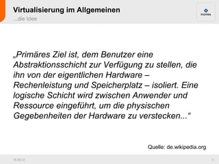 Virtualisierung im Allgemeinen
...die Idee




„Primäres Ziel ist, dem Benutzer eine
Abstraktionsschicht zur Verfügung zu stellen, die
ihn von der eigentlichen Hardware –
Rechenleistung und Speicherplatz – isoliert. Eine
logische Schicht wird zwischen Anwender und
Ressource eingeführt, um die physischen
Gegebenheiten der Hardware zu verstecken...“


                                   Quelle: de.wikipedia.org

16.08.12                                                      3
 