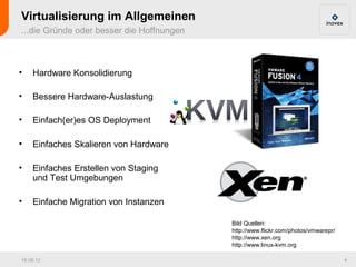 Virtualisierung im Allgemeinen
...die Gründe oder besser die Hoffnungen



•   Hardware Konsolidierung

•   Bessere Hardware-Auslastung

•   Einfach(er)es OS Deployment

•   Einfaches Skalieren von Hardware

•   Einfaches Erstellen von Staging
    und Test Umgebungen

•   Einfache Migration von Instanzen

                                           Bild Quellen:
                                           http://www.flickr.com/photos/vmwarepr/
                                           http://www.xen.org
                                           http://www.linux-kvm.org

16.08.12                                                                            4
 