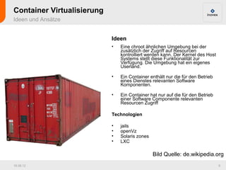 Container Virtualisierung
Ideen und Ansätze


                            Ideen
                            •   Eine chroot ähnlichen Umgebung bei der
                                zusätzlich der Zugriff auf Resourcen
                                kontrolliert werden kann. Der Kernel des Host
                                Systems stellt diese Funktionalität zur
                                Verfügung. Die Umgebung hat ein eigenes
                                Userland.

                            •   Ein Container enthält nur die für den Betrieb
                                eines Dienstes relevanten Software
                                Komponenten.

                            •   Ein Container hat nur auf die für den Betrieb
                                einer Software Componente relevanten
                                Resourcen Zugriff

                            Technologien

                            •   jails
                            •   openVz
                            •   Solaris zones
                            •   LXC

                                                Bild Quelle: de.wikipedia.org
16.08.12                                                                        9
 