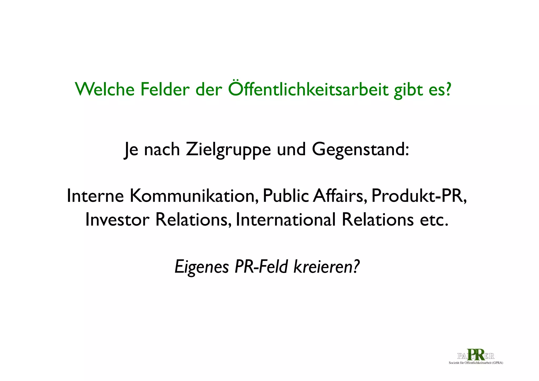 Welche Felder der Öffentlichkeitsarbeit gibt es? 	

Je nach Zielgruppe und Gegenstand: 	

	

Interne Kommunikation, Public Affairs, Produkt-PR,
Investor Relations, International Relations etc. 	

	

Eigenes PR-Feld kreieren? 	


 