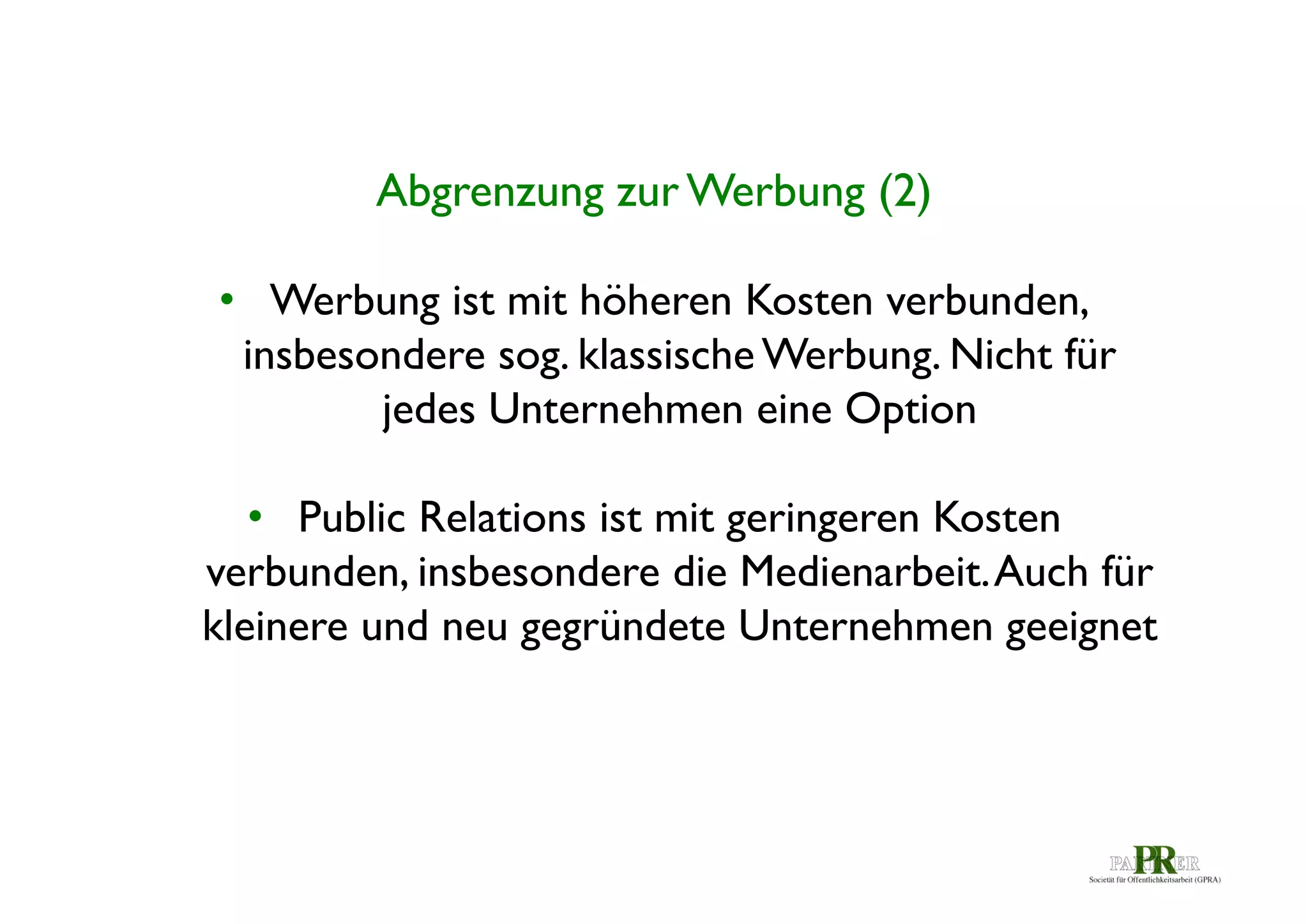 Abgrenzung zur Werbung (2)	

•  Werbung ist mit höheren Kosten verbunden,
insbesondere sog. klassische Werbung. Nicht für
jedes Unternehmen eine Option	

•  Public Relations ist mit geringeren Kosten
verbunden, insbesondere die Medienarbeit. Auch für
kleinere und neu gegründete Unternehmen geeignet	

	


 