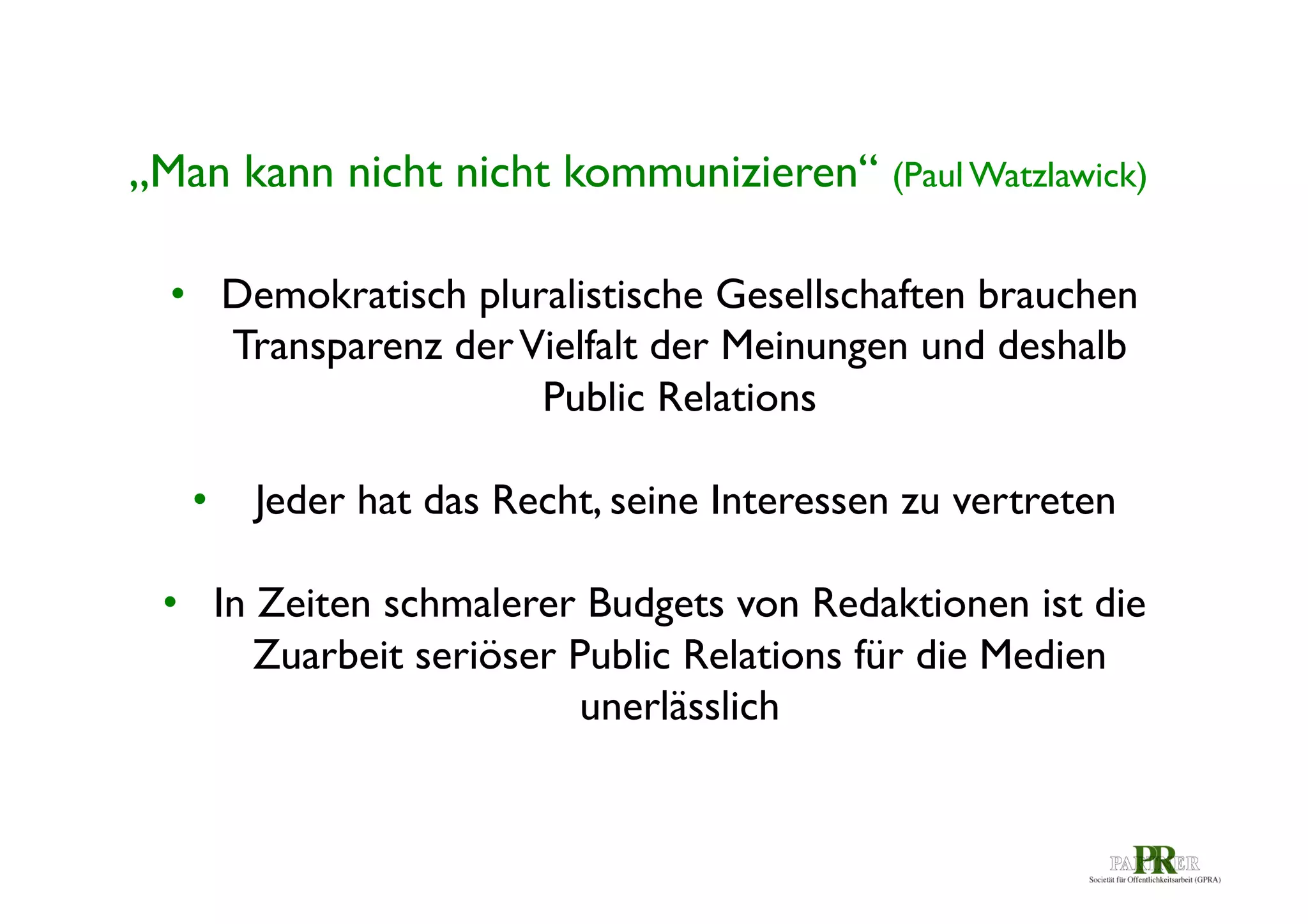 „Man kann nicht nicht kommunizieren“ (Paul Watzlawick)	

•  Demokratisch pluralistische Gesellschaften brauchen
Transparenz der Vielfalt der Meinungen und deshalb
Public Relations	

•  Jeder hat das Recht, seine Interessen zu vertreten	

	

•  In Zeiten schmalerer Budgets von Redaktionen ist die
Zuarbeit seriöser Public Relations für die Medien
unerlässlich	


 