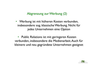 Abgrenzung zur Werbung (2)	

•  Werbung ist mit höheren Kosten verbunden,
insbesondere sog. klassische Werbung. Nicht für
jedes Unternehmen eine Option	

•  Public Relations ist mit geringeren Kosten
verbunden, insbesondere die Medienarbeit. Auch für
kleinere und neu gegründete Unternehmen geeignet	

	


 