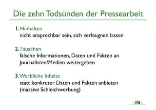 Die zehn Todsünden der Pressearbeit	

1. Hinhalten	

nicht ansprechbar sein, sich verleugnen lassen	

	

2. Täuschen	

falsche Informationen, Daten und Fakten an 	

Journalisten/Medien weitergeben	

	

3. Werbliche Inhalte	

statt konkreter Daten und Fakten anbieten	

(massive Schleichwerbung)	


 