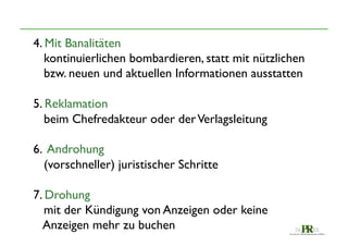 4. Mit Banalitäten	

kontinuierlichen bombardieren, statt mit nützlichen 	

bzw. neuen und aktuellen Informationen ausstatten	

	

5. Reklamation	

beim Chefredakteur oder der Verlagsleitung	

	

6. Androhung	

(vorschneller) juristischer Schritte	

	

7. Drohung	

mit der Kündigung von Anzeigen oder keine 	

Anzeigen mehr zu buchen	


 