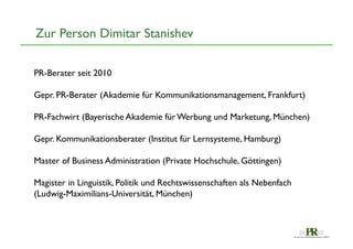 Zur Person Dimitar Stanishev	

PR-Berater seit 2010	

	

Gepr. PR-Berater (Akademie für Kommunikationsmanagement, Frankfurt)	

	

PR-Fachwirt (Bayerische Akademie für Werbung und Marketung, München)	

	

Gepr. Kommunikationsberater (Institut für Lernsysteme, Hamburg) 	

	

Master of Business Administration (Private Hochschule, Göttingen)	

	

Magister in Linguistik, Politik und Rechtswissenschaften als Nebenfach
(Ludwig-Maximilians-Universität, München) 	


 
