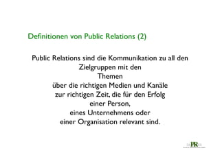 Deﬁnitionen von Public Relations (2)	

Public Relations sind die Kommunikation zu all den 	

Zielgruppen mit den 	

Themen 	

über die richtigen Medien und Kanäle 	

zur richtigen Zeit, die für den Erfolg 	

einer Person, 	

eines Unternehmens oder 	

einer Organisation relevant sind. 	


 