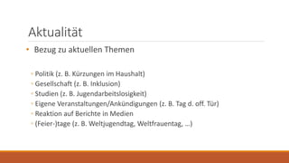 Aktualität
• Bezug zu aktuellen Themen
◦ Politik (z. B. Kürzungen im Haushalt)
◦ Gesellschaft (z. B. Inklusion)
◦ Studien (z. B. Jugendarbeitslosigkeit)
◦ Eigene Veranstaltungen/Ankündigungen (z. B. Tag d. off. Tür)
◦ Reaktion auf Berichte in Medien
◦ (Feier-)tage (z. B. Weltjugendtag, Weltfrauentag, …)
 