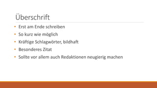 Überschrift
• Erst am Ende schreiben
• So kurz wie möglich
• Kräftige Schlagwörter, bildhaft
• Besonderes Zitat
• Sollte vor allem auch Redaktionen neugierig machen
 
