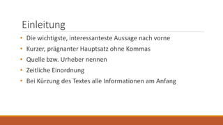 Einleitung
• Die wichtigste, interessanteste Aussage nach vorne
• Kurzer, prägnanter Hauptsatz ohne Kommas
• Quelle bzw. Urheber nennen
• Zeitliche Einordnung
• Bei Kürzung des Textes alle Informationen am Anfang
 