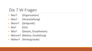Die 7 W-Fragen
• Wer? (Organisation)
• Was? (Veranstaltung)
• Wann? (Zeitpunkt)
• Wo? (Ort)
• Wie? (Details, Einzelheiten)
• Warum? (Motive, Einstellung)
• Woher? (Hintergründe)
 