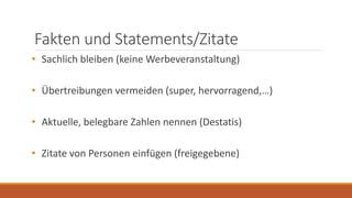 Fakten und Statements/Zitate
• Sachlich bleiben (keine Werbeveranstaltung)
• Übertreibungen vermeiden (super, hervorragend,…)
• Aktuelle, belegbare Zahlen nennen (Destatis)
• Zitate von Personen einfügen (freigegebene)
 
