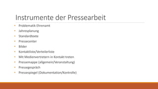 Instrumente der Pressearbeit
• Problematik Ehrenamt
• Jahresplanung
• Standardtexte
• Pressecenter
• Bilder
• Kontaktliste/Verteilerliste
• Mit Medienvertretern in Kontakt treten
• Pressemappe (allgemein/Veranstaltung)
• Pressegespräch
• Pressespiegel (Dokumentation/Kontrolle)
 