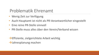 Problematik Ehrenamt
• Wenig Zeit zur Verfügung
• Auch Hauptamt ist nicht als PR-Verantwortlicher eingestellt
• Eine reine PR-Stelle sinnvoll
• PR-Stelle muss alles über den Verein/Verband wissen
Effiziente, zielgerichtete Arbeit wichtig
Jahresplanung machen
 