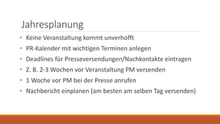 Jahresplanung
• Keine Veranstaltung kommt unverhofft
• PR-Kalender mit wichtigen Terminen anlegen
• Deadlines für Presseversendungen/Nachkontakte eintragen
• Z. B. 2-3 Wochen vor Veranstaltung PM versenden
• 1 Woche vor PM bei der Presse anrufen
• Nachbericht einplanen (am besten am selben Tag versenden)
 