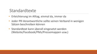 Standardtexte
• Erleichterung im Alltag, einmal da, immer da
• Jeder PR-Verantwortliche sollte seinen Verband in wenigen
Sätzen beschreiben können
• Standardtext kann überall eingesetzt werden
(Website/Facebook/PMs/Pressemappen usw.)
 