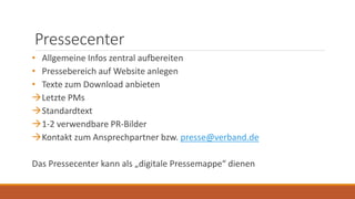 Pressecenter
• Allgemeine Infos zentral aufbereiten
• Pressebereich auf Website anlegen
• Texte zum Download anbieten
Letzte PMs
Standardtext
1-2 verwendbare PR-Bilder
Kontakt zum Ansprechpartner bzw. presse@verband.de
Das Pressecenter kann als „digitale Pressemappe“ dienen
 