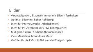 Bilder
• Veranstaltungen, Sitzungen immer mit Bildern festhalten
• Optimal: Bilder mit hoher Auflösung
• Dient für interne Zwecke (Arbeitsbericht)
• Dient für PR-Zwecke (Bild zu PM, Bildergalerien)
• Mut gehört dazu  erhöht Abdruckchancen
• Viele Menschen, besonderes Motiv
• Veröffentlichte PMs mit Bild sind die Königsdisziplin
 