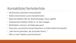 Kontaktliste/Verteilerliste
• Verteilerliste erleichtert Versandarbeit
• Selbst recherchieren und in Kontakt treten
• Bekannte Medien (SR, SZ, Wochenspiegel, Salue, bigFM)
• Unbekanntere Medien finden (z. B. über Google)
• Mediadaten schauen, ob Zielgruppe passt
• Versuchen, persönliche Ansprechpartner zu finden (Mail+Durchwahl)
• „Man kennt jemanden, der jemanden kennt…“
• Alles in einer Tabelle zusammenfassen
 