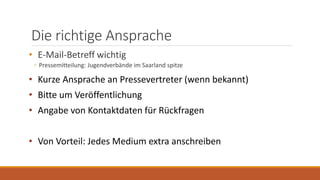 Die richtige Ansprache
• E-Mail-Betreff wichtig
◦ Pressemitteilung: Jugendverbände im Saarland spitze
• Kurze Ansprache an Pressevertreter (wenn bekannt)
• Bitte um Veröffentlichung
• Angabe von Kontaktdaten für Rückfragen
• Von Vorteil: Jedes Medium extra anschreiben
 