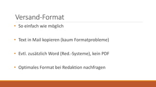Versand-Format
• So einfach wie möglich
• Text in Mail kopieren (kaum Formatprobleme)
• Evtl. zusätzlich Word (Red.-Systeme), kein PDF
• Optimales Format bei Redaktion nachfragen
 