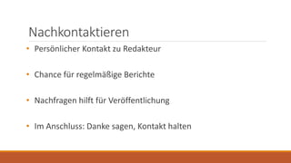 Nachkontaktieren
• Persönlicher Kontakt zu Redakteur
• Chance für regelmäßige Berichte
• Nachfragen hilft für Veröffentlichung
• Im Anschluss: Danke sagen, Kontakt halten
 