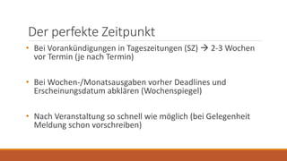 Der perfekte Zeitpunkt
• Bei Vorankündigungen in Tageszeitungen (SZ)  2-3 Wochen
vor Termin (je nach Termin)
• Bei Wochen-/Monatsausgaben vorher Deadlines und
Erscheinungsdatum abklären (Wochenspiegel)
• Nach Veranstaltung so schnell wie möglich (bei Gelegenheit
Meldung schon vorschreiben)
 