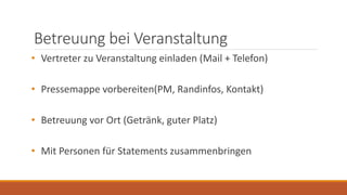 Betreuung bei Veranstaltung
• Vertreter zu Veranstaltung einladen (Mail + Telefon)
• Pressemappe vorbereiten(PM, Randinfos, Kontakt)
• Betreuung vor Ort (Getränk, guter Platz)
• Mit Personen für Statements zusammenbringen
 