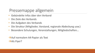 Pressemappe allgemein
• Gebündelte Infos über den Verband
• Die Ziele des Verbands
• Die Aufgaben des Verbands
• Die Struktur (Mitglieder, Vorstand, regionale Abdeckung usw.)
• Besondere Schulungen, Veranstaltungen, Mitgliedschaften…
Auf normalem A4-Papier als Text
Als Flyer?
 
