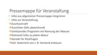 Pressemappe für Veranstaltung
• Infos aus allgemeiner Pressemappe integrieren
• Infos zur Veranstaltung
Zuschauerzahl
Ausrichter (falls abweichend)
Umfassendes Programm mit Nennung der Akteure
Potenziell Infos zu jedem Akteur
Kontakt für Rückfragen
Evtl. Statement von z. B. Vorstand einbauen
 
