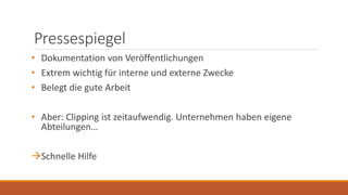 Pressespiegel
• Dokumentation von Veröffentlichungen
• Extrem wichtig für interne und externe Zwecke
• Belegt die gute Arbeit
• Aber: Clipping ist zeitaufwendig. Unternehmen haben eigene
Abteilungen…
Schnelle Hilfe
 