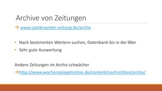 Archive von Zeitungen
 www.saarbruecker-zeitung.de/archiv
• Nach bestimmten Wörtern suchen, Datenbank bis in die 90er
• Sehr gute Auswertung
Andere Zeitungen im Archiv schwächer
http://www.wochenspiegelonline.de/content/nachrichten/archiv/
 
