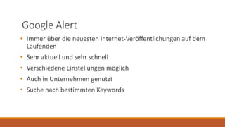 Google Alert
• Immer über die neuesten Internet-Veröffentlichungen auf dem
Laufenden
• Sehr aktuell und sehr schnell
• Verschiedene Einstellungen möglich
• Auch in Unternehmen genutzt
• Suche nach bestimmten Keywords
 