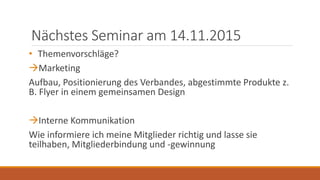 Nächstes Seminar am 14.11.2015
• Themenvorschläge?
Marketing
Aufbau, Positionierung des Verbandes, abgestimmte Produkte z.
B. Flyer in einem gemeinsamen Design
Interne Kommunikation
Wie informiere ich meine Mitglieder richtig und lasse sie
teilhaben, Mitgliederbindung und -gewinnung
 