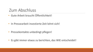 Zum Abschluss
• Gute Arbeit braucht Öffentlichkeit!
• In Pressearbeit investierte Zeit lohnt sich!
• Pressekontakte unbedingt pflegen!
• Es gibt immer etwas zu berichten, das WIE entscheidet!
 