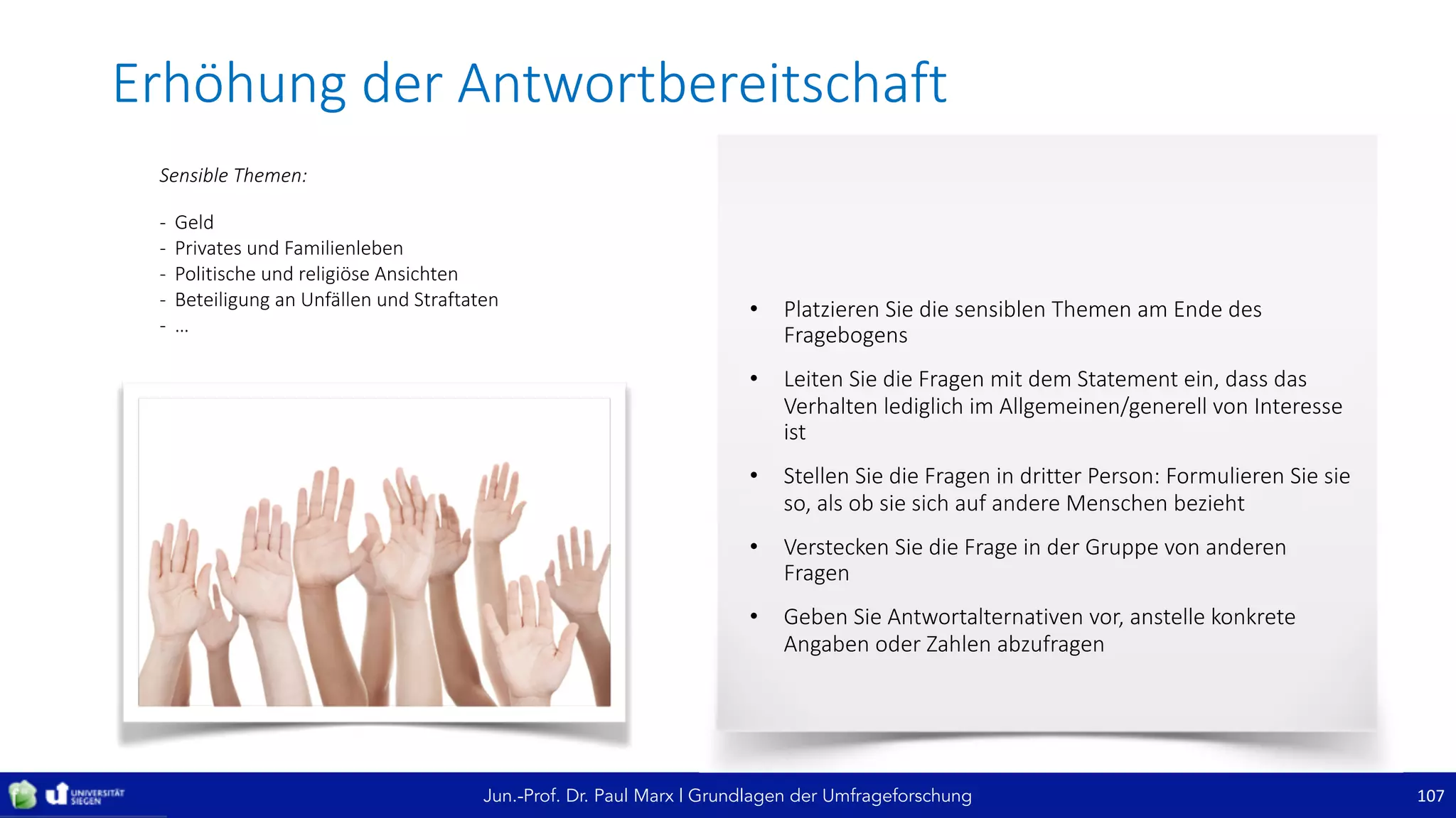 Jun.-Prof. Dr. Paul Marx | Grundlagen der Umfrageforschung
• Platzieren	Sie	die	sensiblen	Themen	am	Ende	des	
Fragebogens
• Leiten	Sie	die	Fragen	mit	dem	Statement	ein,	dass	das	
Verhalten	lediglich	im	Allgemeinen/generell	von	Interesse	
ist
• Stellen	Sie	die	Fragen	in	dritter	Person:	Formulieren	Sie	sie	
so,	als	ob	sie	sich	auf	andere	Menschen	bezieht
• Verstecken	Sie	die	Frage	in	der	Gruppe	von	anderen	
Fragen
• Geben	Sie	Antwortalternativen	vor,	anstelle	konkrete	
Angaben	oder	Zahlen	abzufragen
Erhöhung	der	Antwortbereitschaft
107
Sensible	Themen:
- Geld
- Privates	und	Familienleben
- Politische	und	religiöse	Ansichten
- Beteiligung	an	Unfällen	und	Straftaten
- …
 