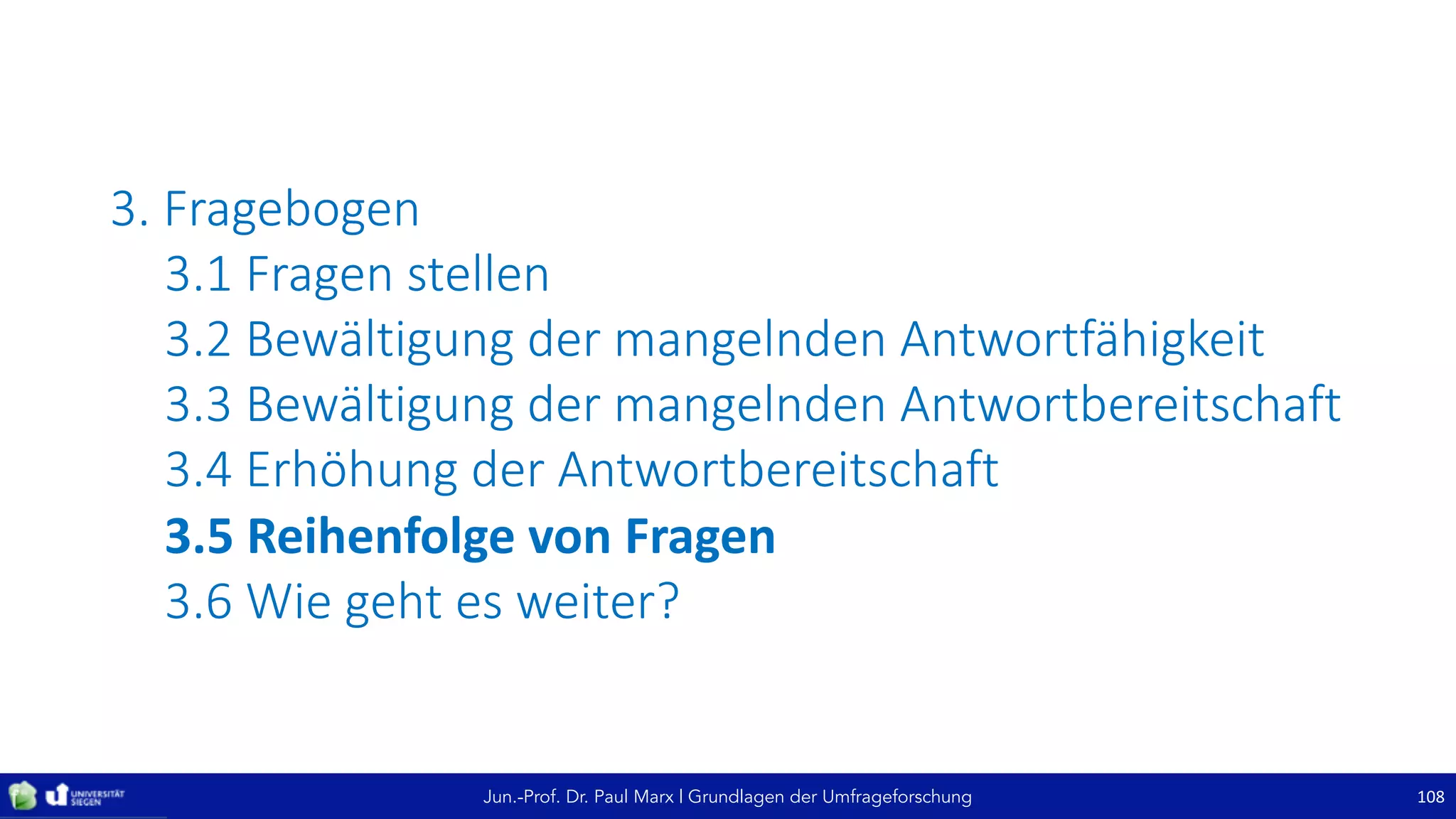 Jun.-Prof. Dr. Paul Marx | Grundlagen der Umfrageforschung
3. Fragebogen
3.1	Fragen	stellen
3.2	Bewältigung	der	mangelnden	Antwortfähigkeit
3.3	Bewältigung	der	mangelnden	Antwortbereitschaft
3.4	Erhöhung	der	Antwortbereitschaft
3.5	Reihenfolge	von	Fragen
3.6	Wie	geht	es	weiter?
108
 