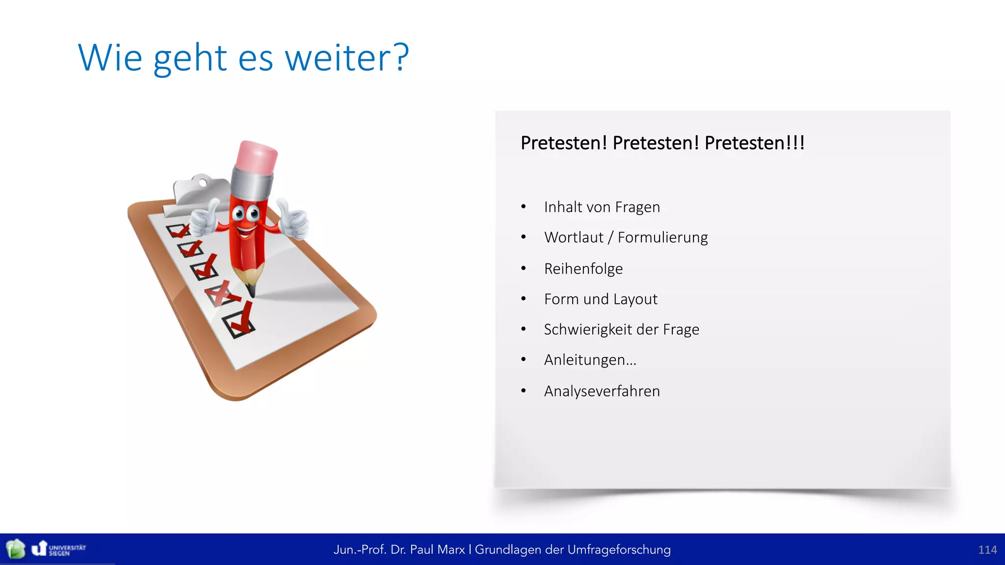Jun.-Prof. Dr. Paul Marx | Grundlagen der Umfrageforschung
Wie	geht	es	weiter?
114114
Pretesten!	Pretesten!	Pretesten!!!
• Inhalt	von	Fragen
• Wortlaut	/	Formulierung
• Reihenfolge
• Form	und	Layout
• Schwierigkeit	der	Frage	
• Anleitungen…
• Analyseverfahren
 