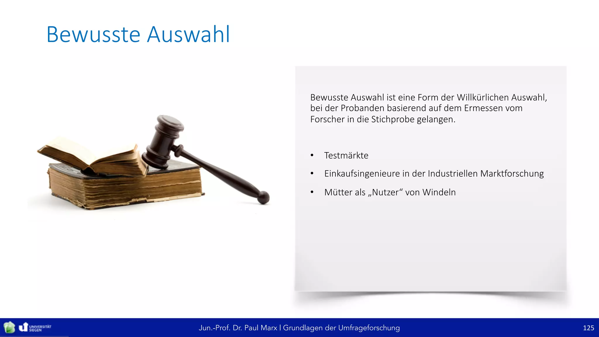 Jun.-Prof. Dr. Paul Marx | Grundlagen der Umfrageforschung
Bewusste	Auswahl
125
Bewusste	Auswahl	ist	eine	Form	der	Willkürlichen	Auswahl,	
bei	der	Probanden	basierend	auf	dem	Ermessen	vom	
Forscher	in	die	Stichprobe	gelangen.
• Testmärkte
• Einkaufsingenieure	in	der	Industriellen	Marktforschung
• Mütter	als	„Nutzer“	von	Windeln
 
