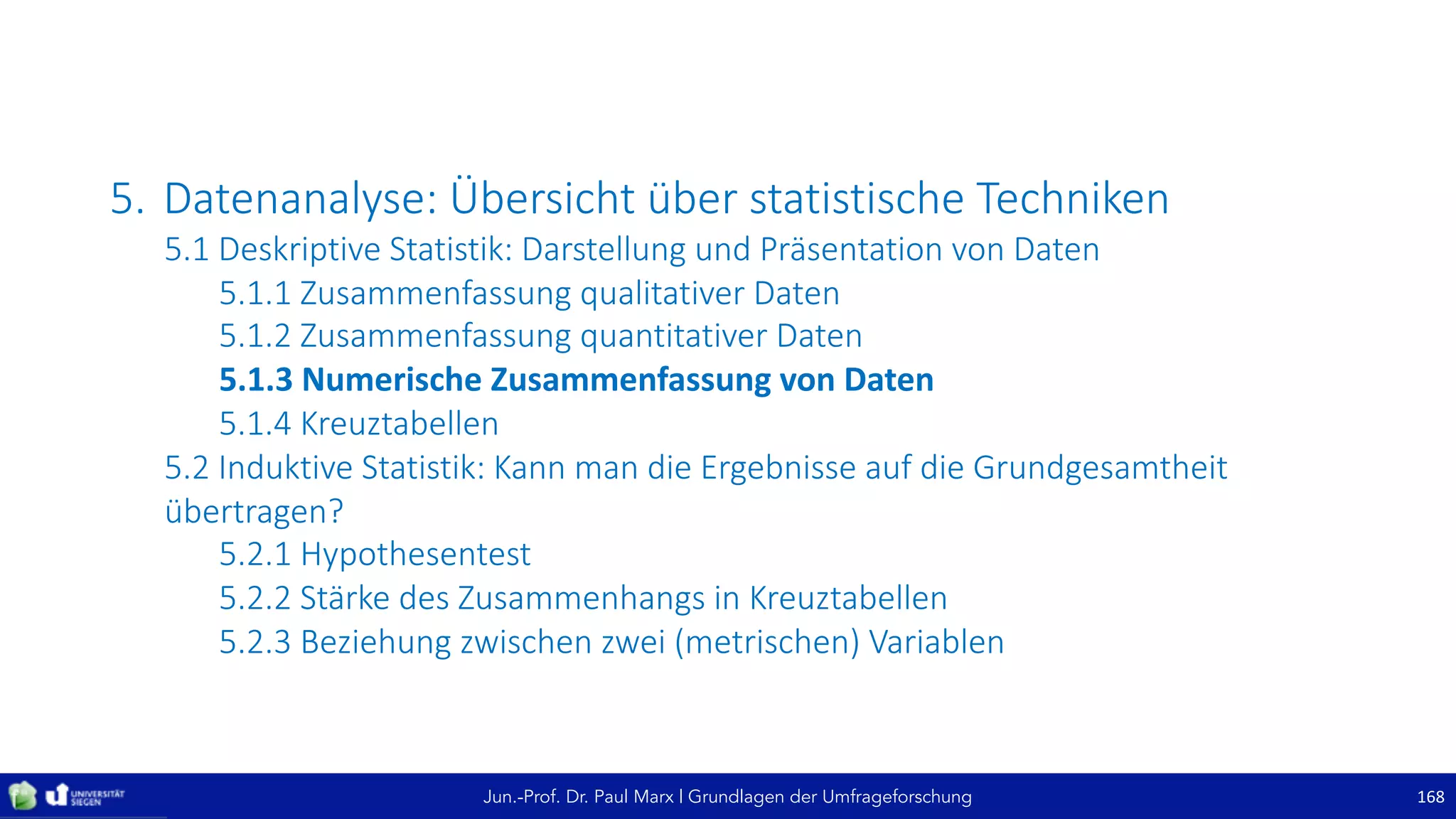 Jun.-Prof. Dr. Paul Marx | Grundlagen der Umfrageforschung
5. Datenanalyse:	Übersicht	über	statistische	Techniken
5.1	Deskriptive	Statistik:	Darstellung	und	Präsentation	von	Daten
5.1.1	Zusammenfassung	qualitativer	Daten
5.1.2	Zusammenfassung	quantitativer	Daten
5.1.3	Numerische	Zusammenfassung	von	Daten
5.1.4	Kreuztabellen
5.2	Induktive	Statistik:	Kann	man	die	Ergebnisse	auf	die	Grundgesamtheit	
übertragen?
5.2.1	Hypothesentest
5.2.2	Stärke	des	Zusammenhangs	in	Kreuztabellen
5.2.3	Beziehung	zwischen	zwei	(metrischen)	Variablen
168
 