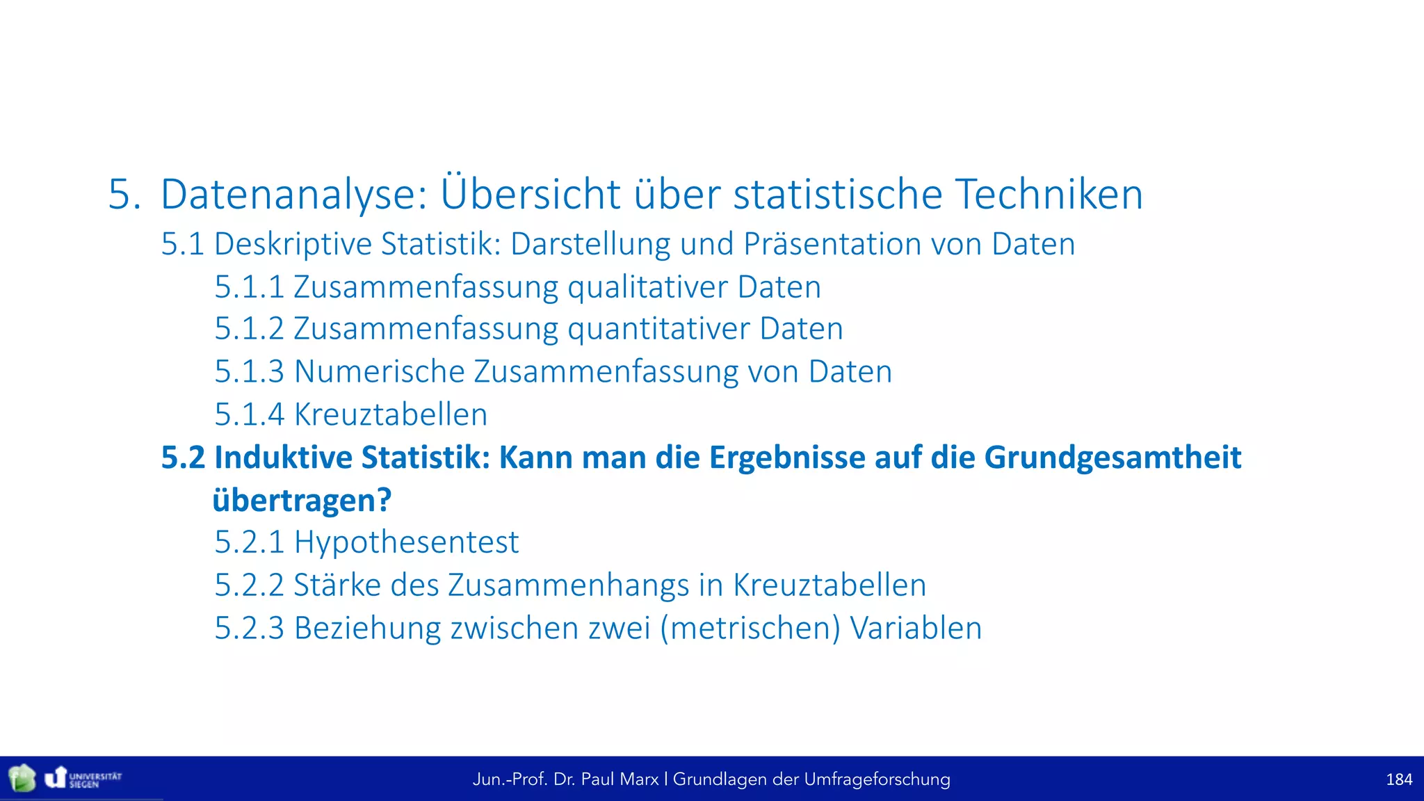 Jun.-Prof. Dr. Paul Marx | Grundlagen der Umfrageforschung
5. Datenanalyse:	Übersicht	über	statistische	Techniken
5.1	Deskriptive	Statistik:	Darstellung	und	Präsentation	von	Daten
5.1.1	Zusammenfassung	qualitativer	Daten
5.1.2	Zusammenfassung	quantitativer	Daten
5.1.3	Numerische	Zusammenfassung	von	Daten
5.1.4	Kreuztabellen
5.2	Induktive	Statistik:	Kann	man	die	Ergebnisse	auf	die	Grundgesamtheit	
übertragen?
5.2.1	Hypothesentest
5.2.2	Stärke	des	Zusammenhangs	in	Kreuztabellen
5.2.3	Beziehung	zwischen	zwei	(metrischen)	Variablen
184
 