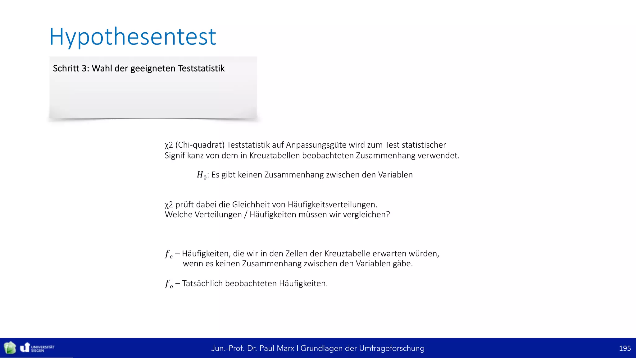 Jun.-Prof. Dr. Paul Marx | Grundlagen der Umfrageforschung
Hypothesentest
195
Schritt	3:	Wahl	der	geeigneten	Teststatistik
χ2	(Chi-quadrat)	Teststatistik	auf	Anpassungsgüte	wird	zum	Test	statistischer	
Signifikanz	von	dem	in	Kreuztabellen	beobachteten	Zusammenhang	verwendet.
𝐻0:	Es	gibt	keinen	Zusammenhang	zwischen	den	Variablen
χ2	prüft	dabei	die	Gleichheit	von	Häufigkeitsverteilungen.
Welche	Verteilungen	/	Häufigkeiten	müssen	wir	vergleichen?
𝑓 𝑒	– Häufigkeiten,	die	wir	in	den	Zellen	der	Kreuztabelle	erwarten	würden,	
wenn	es	keinen	Zusammenhang	zwischen	den	Variablen	gäbe.
𝑓 𝑜	– Tatsächlich	beobachteten	Häufigkeiten.
 
