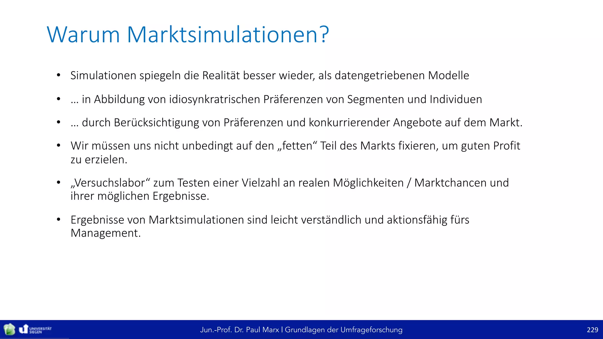 Jun.-Prof. Dr. Paul Marx | Grundlagen der Umfrageforschung
Warum	Marktsimulationen?
229
• Simulationen	spiegeln	die	Realität	besser	wieder,	als	datengetriebenen	Modelle
• …	in	Abbildung	von	idiosynkratrischen	Präferenzen	von	Segmenten	und	Individuen
• …	durch	Berücksichtigung	von	Präferenzen	und	konkurrierender	Angebote	auf	dem	Markt.
• Wir	müssen	uns	nicht	unbedingt	auf	den	„fetten“	Teil	des	Markts	fixieren,	um	guten	Profit	
zu	erzielen.
• „Versuchslabor“	zum	Testen	einer	Vielzahl	an	realen	Möglichkeiten	/	Marktchancen	und	
ihrer	möglichen	Ergebnisse.
• Ergebnisse	von	Marktsimulationen	sind	leicht	verständlich	und	aktionsfähig	fürs	
Management.	
 