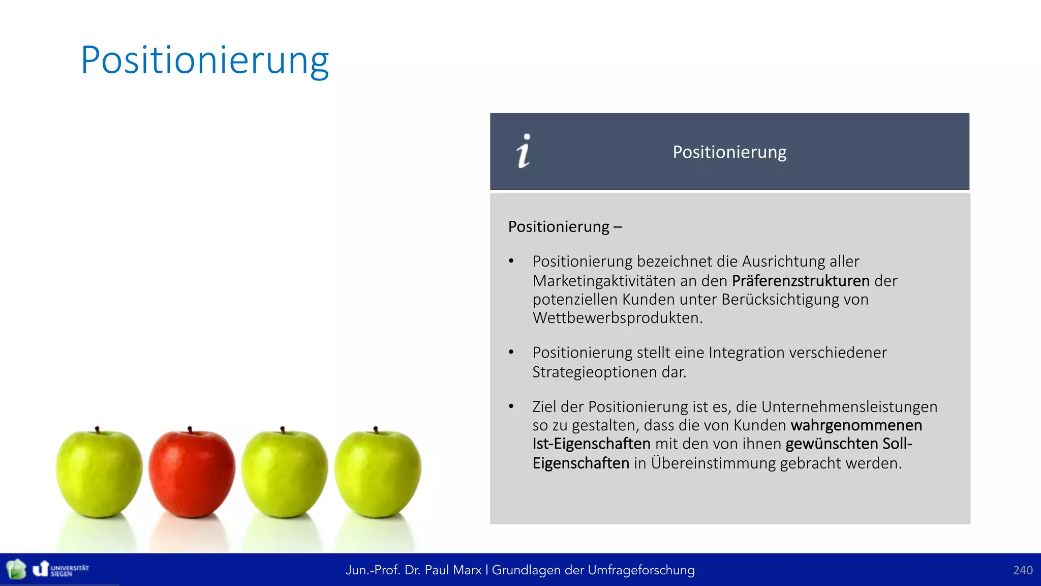 Jun.-Prof. Dr. Paul Marx | Grundlagen der Umfrageforschung
Positionierung
240240
Positionierung
Positionierung	–
• Positionierung	bezeichnet	die	Ausrichtung	aller	
Marketingaktivitäten	an	den	Präferenzstrukturen der	
potenziellen	Kunden	unter	Berücksichtigung	von	
Wettbewerbsprodukten.	
• Positionierung	stellt	eine	Integration	verschiedener	
Strategieoptionen	dar.
• Ziel	der	Positionierung	ist	es,	die	Unternehmensleistungen	
so	zu	gestalten,	dass	die	von	Kunden	wahrgenommenen	
Ist-Eigenschaften	mit	den	von	ihnen	gewünschten	Soll-
Eigenschaften in	Übereinstimmung	gebracht	werden.
 